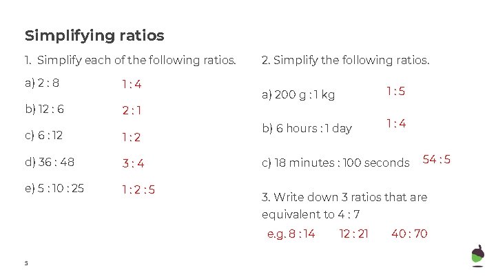 Simplifying ratios 1. Simplify each of the following ratios. a) 2 : 8 1: