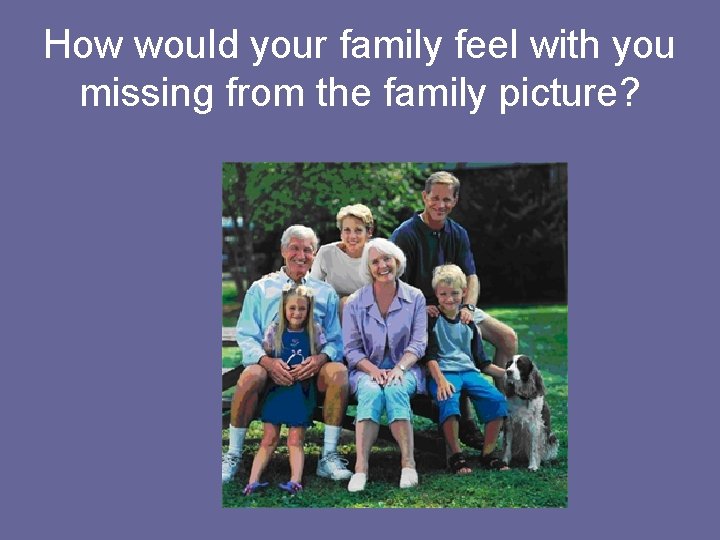 How would your family feel with you missing from the family picture? 