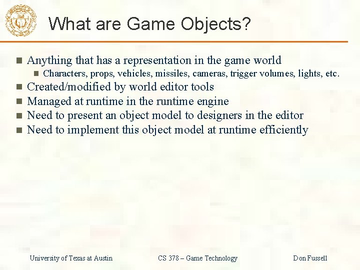 What are Game Objects? Anything that has a representation in the game world Characters,