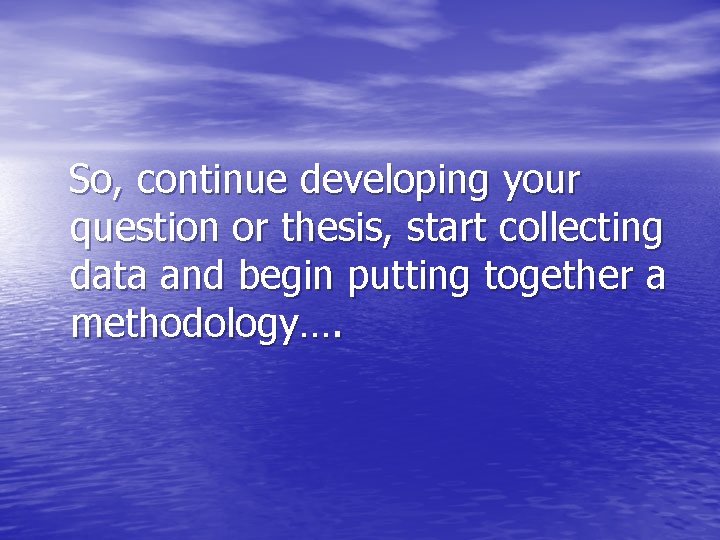 So, continue developing your question or thesis, start collecting data and begin putting together