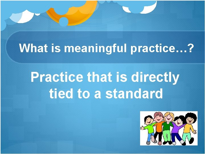 What is meaningful practice…? Practice that is directly tied to a standard What is meaningful practice…? Practice that is directly tied to a standard