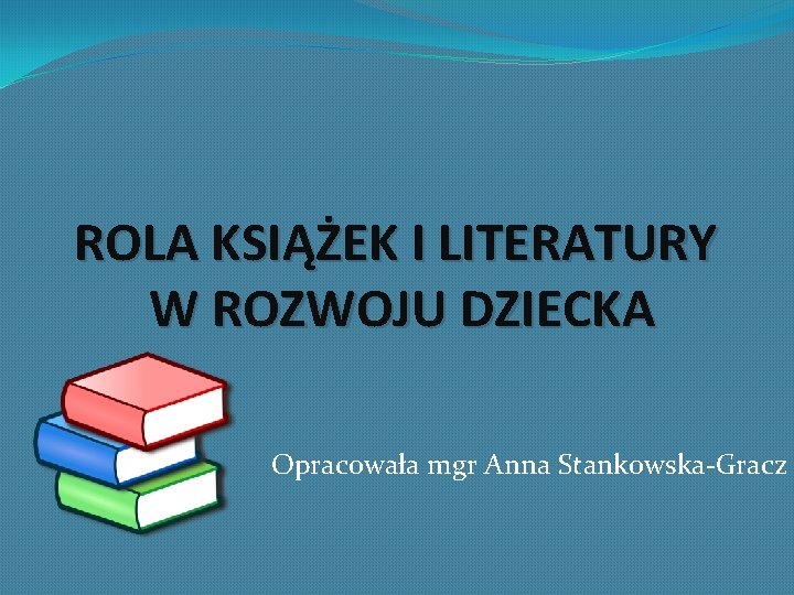 ROLA KSIĄŻEK I LITERATURY W ROZWOJU DZIECKA Opracowała mgr Anna Stankowska-Gracz ROLA KSIĄŻEK I LITERATURY W ROZWOJU DZIECKA Opracowała mgr Anna Stankowska-Gracz