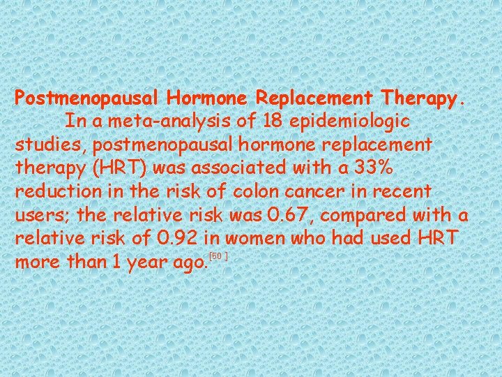 Postmenopausal Hormone Replacement Therapy. In a meta-analysis of 18 epidemiologic studies, postmenopausal hormone replacement