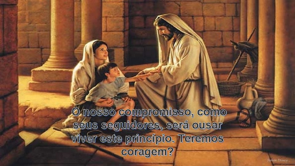 O nosso compromisso, como seus seguidores, será ousar viver este princípio. Teremos coragem? 