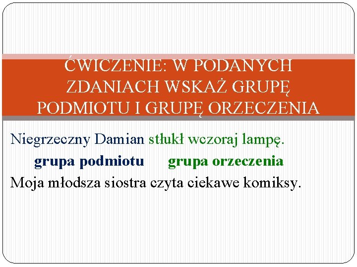 ĆWICZENIE: W PODANYCH ZDANIACH WSKAŻ GRUPĘ PODMIOTU I GRUPĘ ORZECZENIA Niegrzeczny Damian stłukł wczoraj