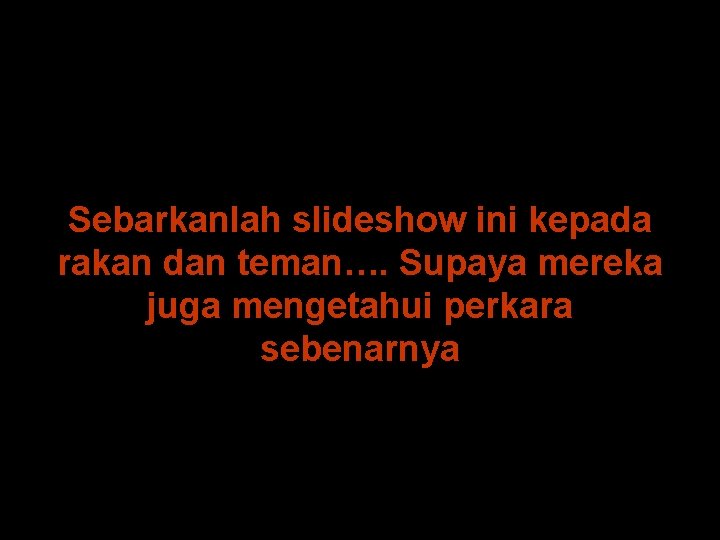 Sebarkanlah slideshow ini kepada rakan dan teman…. Supaya mereka juga mengetahui perkara sebenarnya 