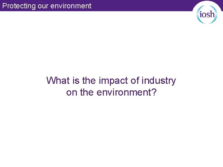 Protecting our environment What is the impact of industry on the environment? 