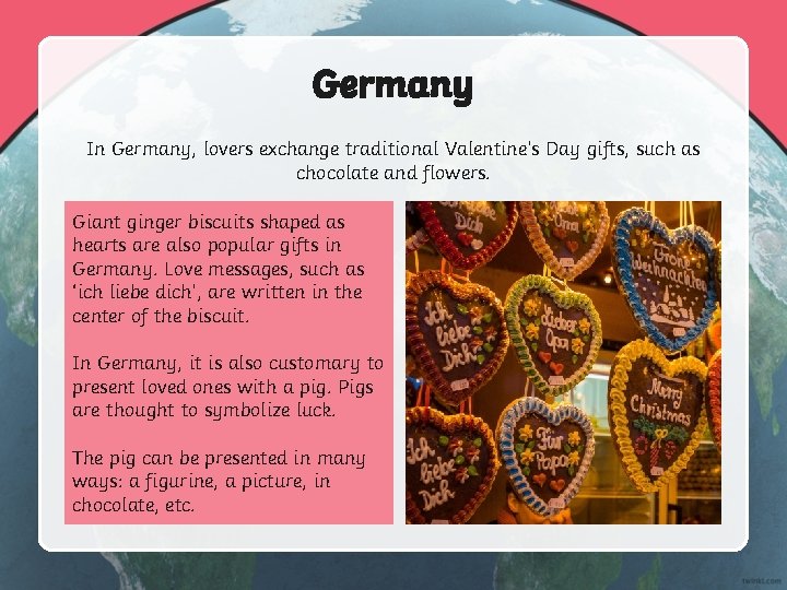 Germany In Germany, lovers exchange traditional Valentine’s Day gifts, such as chocolate and flowers.