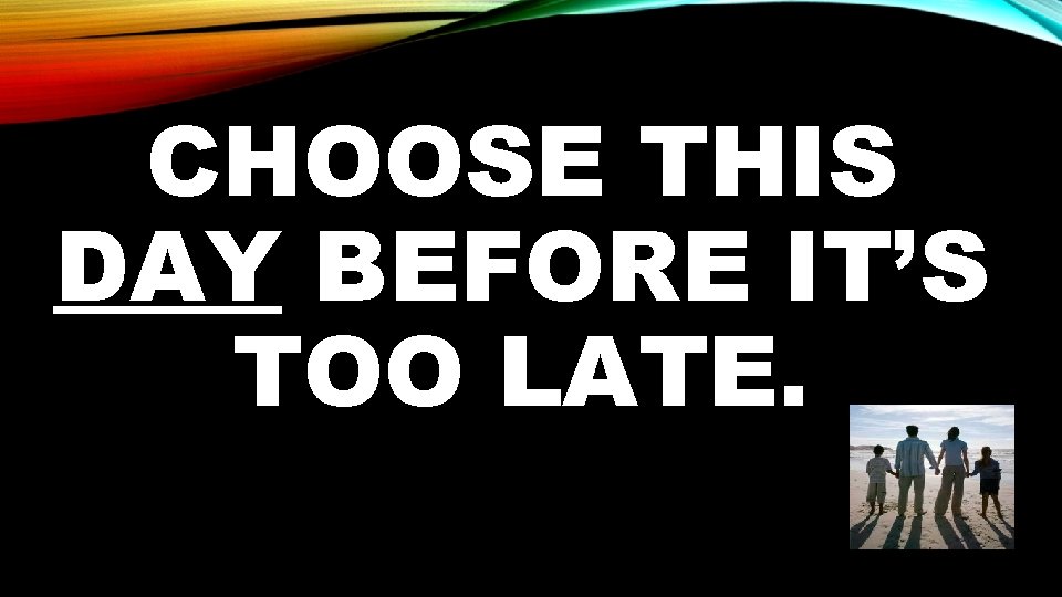 CHOOSE THIS DAY BEFORE IT’S TOO LATE. 