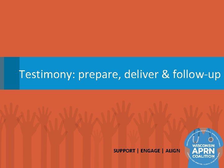Testimony: prepare, deliver & follow-up SUPPORT | ENGAGE | ALIGN 21 
