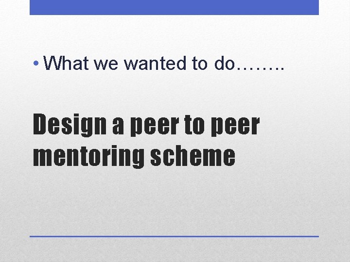  • What we wanted to do……. . Design a peer to peer mentoring