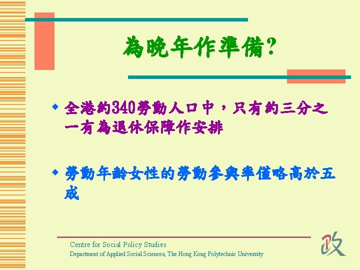 為晚年作準備? w 全港約340勞動人口中，只有約三分之 一有為退休保障作安排 w 勞動年齡女性的勞動參與率僅略高於五 成 Centre for Social Policy Studies Department of