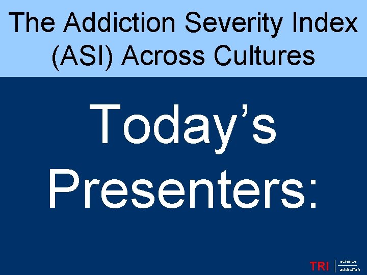 The Addiction Severity Index (ASI) Across Cultures Today’s Presenters: TRI science addiction 