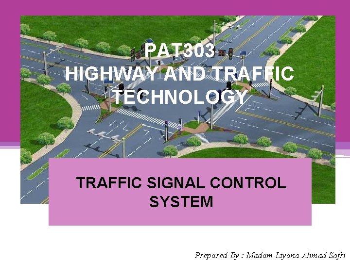 PAT 303 HIGHWAY AND TRAFFIC TECHNOLOGY TRAFFIC SIGNAL CONTROL SYSTEM Prepared By : Madam