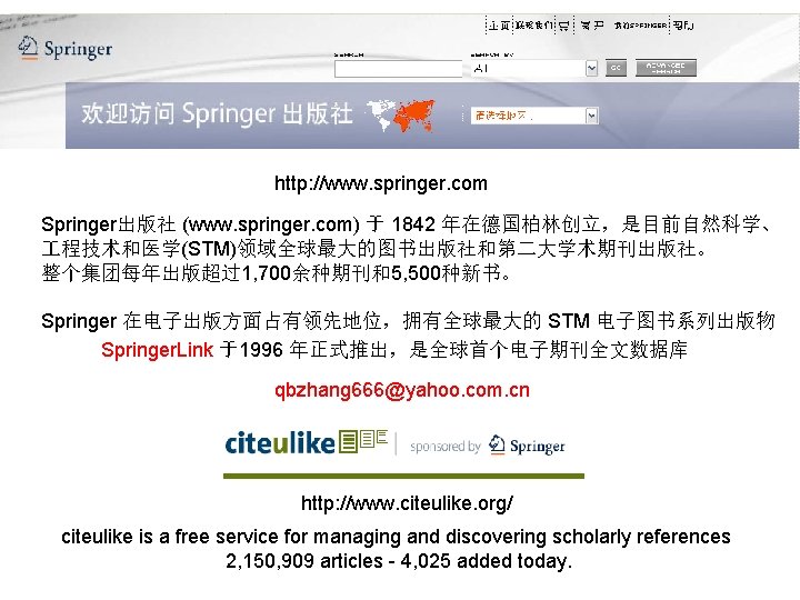 http: //www. springer. com Springer出版社 (www. springer. com) 于 1842 年在德国柏林创立，是目前自然科学、 程技术和医学(STM)领域全球最大的图书出版社和第二大学术期刊出版社。 整个集团每年出版超过1, 700余种期刊和5,