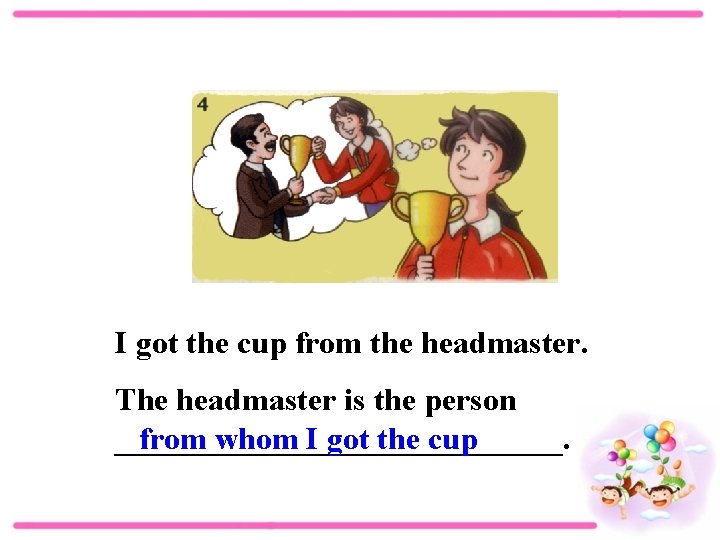 I got the cup from the headmaster. The headmaster is the person ______________. from