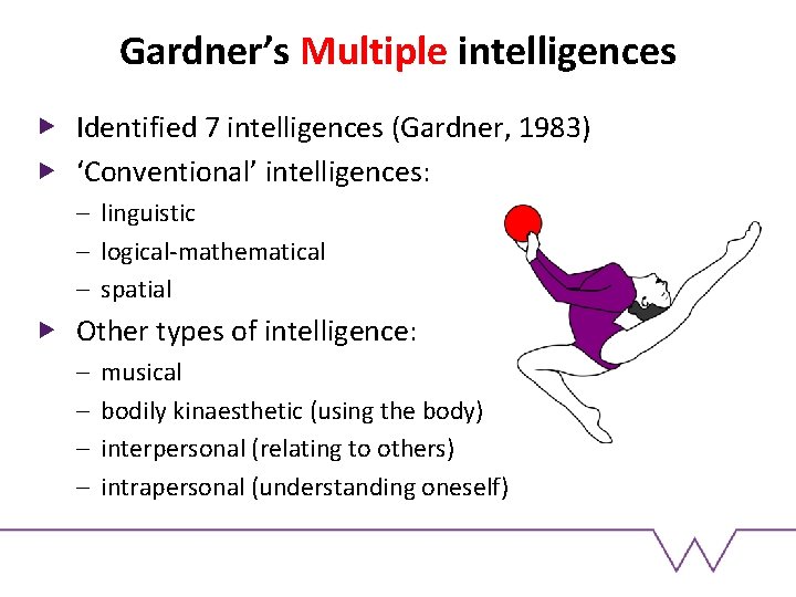Gardner’s Multiple intelligences Identified 7 intelligences (Gardner, 1983) ‘Conventional’ intelligences: – linguistic – logical-mathematical Gardner’s Multiple intelligences Identified 7 intelligences (Gardner, 1983) ‘Conventional’ intelligences: – linguistic – logical-mathematical