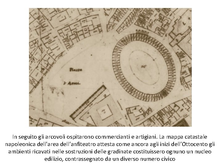 In seguito gli arcovoli ospitarono commercianti e artigiani. La mappa catastale napoleonica dell’area dell’anfiteatro