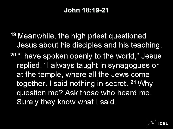 John 18: 19 -21 19 Meanwhile, the high priest questioned Jesus about his disciples