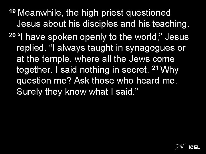 19 Meanwhile, the high priest questioned Jesus about his disciples and his teaching. 20