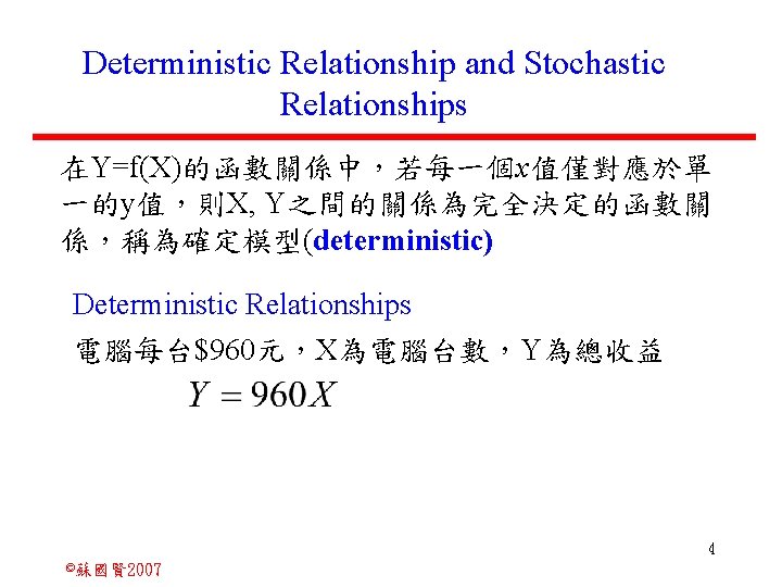 Deterministic Relationship and Stochastic Relationships 在Y=f(X)的函數關係中，若每一個x值僅對應於單 一的y值，則X, Y之間的關係為完全決定的函數關 係，稱為確定模型(deterministic) Deterministic Relationships 電腦每台$960元，X為電腦台數，Y為總收益 4 ©蘇國賢