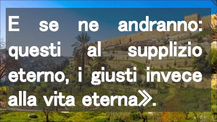 E se ne andranno: questi al supplizio eterno, i giusti invece alla vita eterna»