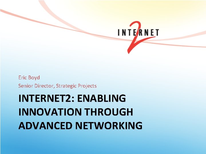Eric Boyd Senior Director, Strategic Projects INTERNET 2: ENABLING INNOVATION THROUGH ADVANCED NETWORKING 