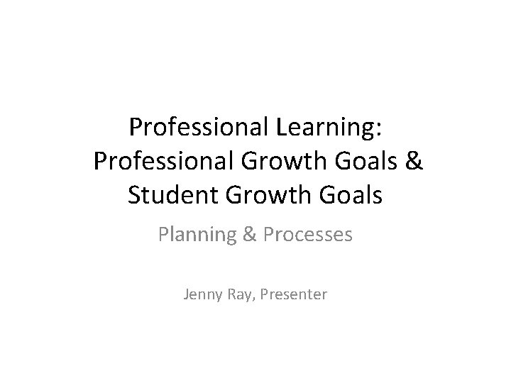 Professional Learning: Professional Growth Goals & Student Growth Goals Planning & Processes Jenny Ray,