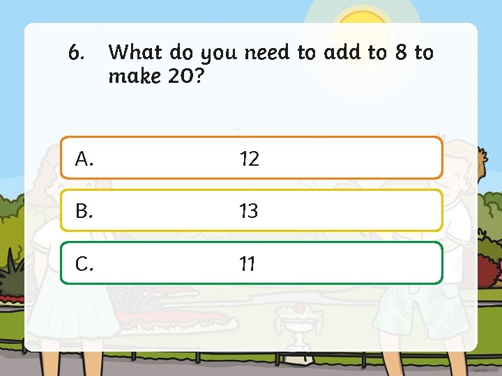 6. What do you need to add to 8 to make 20? A. 12