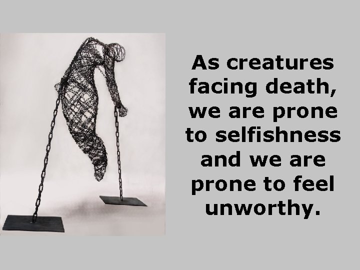 As creatures facing death, we are prone to selfishness and we are prone to