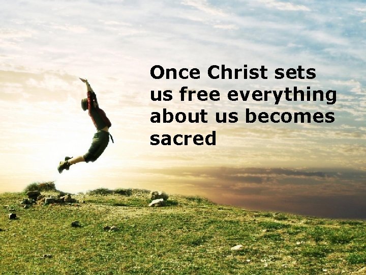 Once Christ sets us free everything about us becomes sacred 