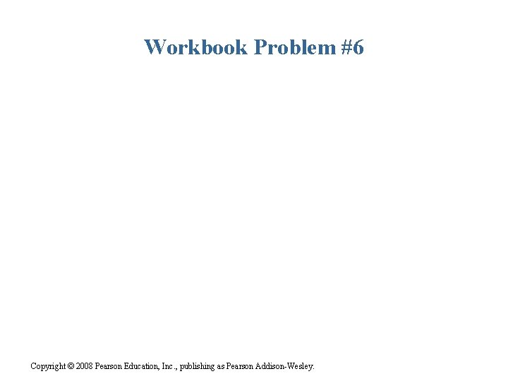 Workbook Problem #6 Copyright © 2008 Pearson Education, Inc. , publishing as Pearson Addison-Wesley.