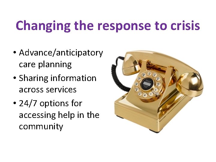 Changing the response to crisis • Advance/anticipatory care planning • Sharing information across services