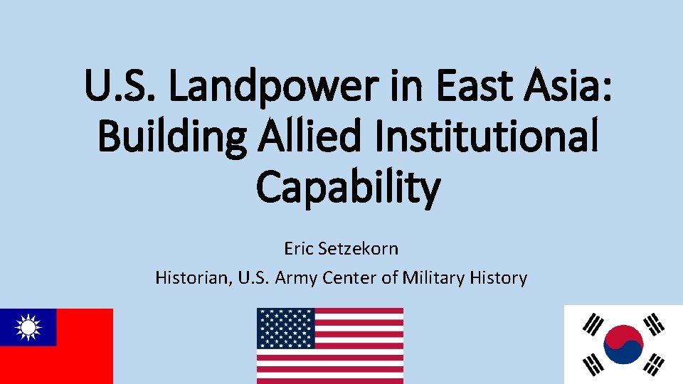 U. S. Landpower in East Asia: Building Allied Institutional Capability Eric Setzekorn Historian, U.