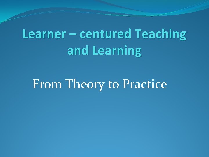 Learner – centured Teaching and Learning From Theory to Practice Learner – centured Teaching and Learning From Theory to Practice