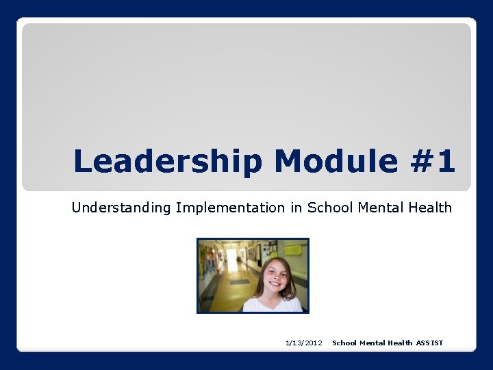 Leadership Module #1 Understanding Implementation in School Mental Health 1/13/2012 School Mental Health ASSIST