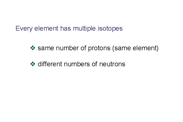 Every element has multiple isotopes v same number of protons (same element) v different