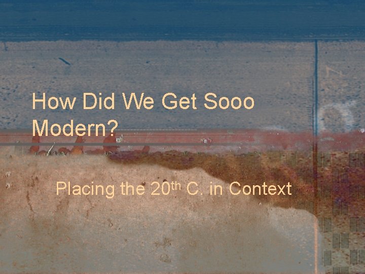 How Did We Get Sooo Modern? Placing the 20 th C. in Context 