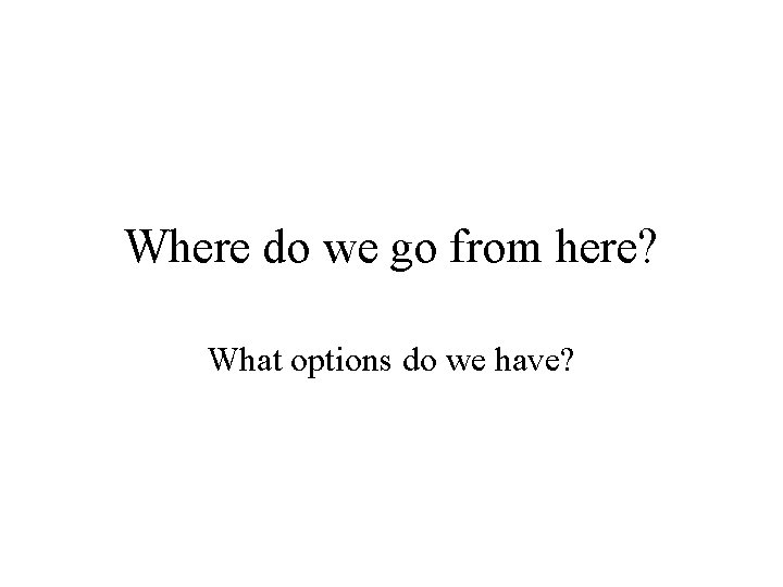 Where do we go from here? What options do we have? 