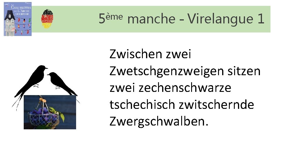 5ème manche – Virelangue 1 Zwischen zwei Zwetschgenzweigen sitzen zwei zechenschwarze tschechisch zwitschernde Zwergschwalben. 5ème manche – Virelangue 1 Zwischen zwei Zwetschgenzweigen sitzen zwei zechenschwarze tschechisch zwitschernde Zwergschwalben.