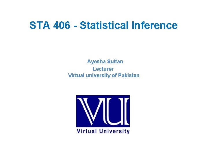 STA 406 - Statistical Inference Ayesha Sultan Lecturer Virtual university of Pakistan 