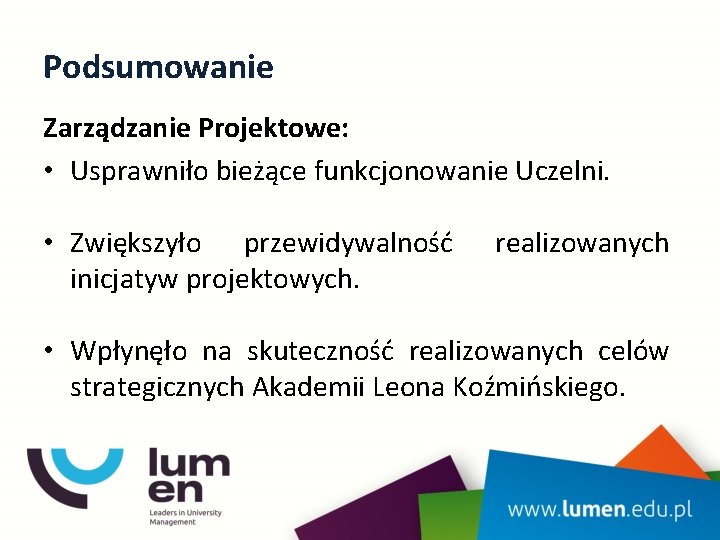 Podsumowanie Zarządzanie Projektowe: • Usprawniło bieżące funkcjonowanie Uczelni. • Zwiększyło przewidywalność inicjatyw projektowych. realizowanych Podsumowanie Zarządzanie Projektowe: • Usprawniło bieżące funkcjonowanie Uczelni. • Zwiększyło przewidywalność inicjatyw projektowych. realizowanych