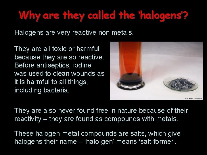 Why are they called the ‘halogens’? Halogens are very reactive non metals. They are