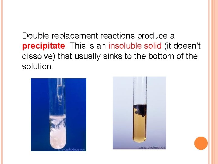 Double replacement reactions produce a precipitate. This is an insoluble solid (it doesn’t dissolve)