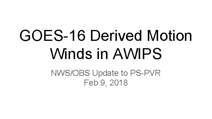 GOES-16 Derived Motion Winds in AWIPS NWS/OBS Update to PS-PVR Feb 9, 2018 