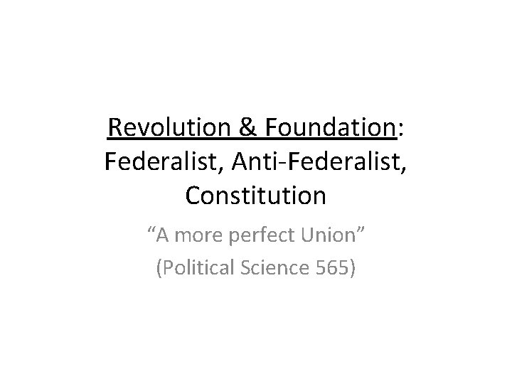 Revolution & Foundation: Federalist, Anti-Federalist, Constitution “A more perfect Union” (Political Science 565) 