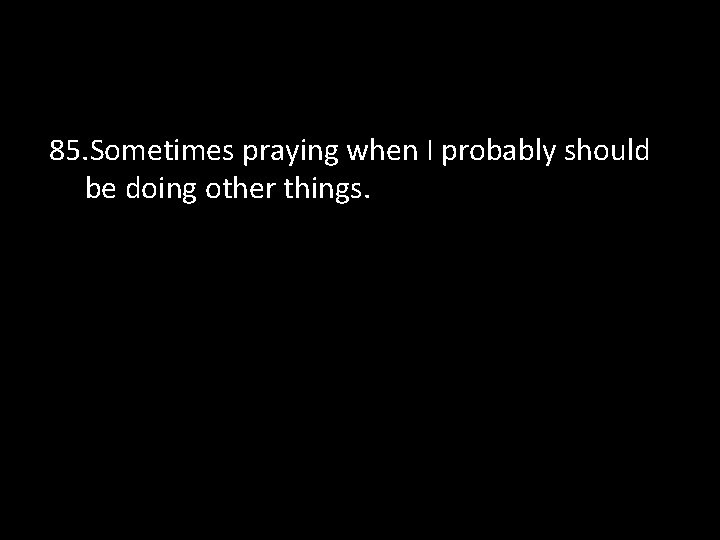 85. Sometimes praying when I probably should be doing other things. 