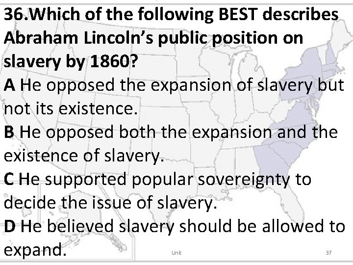 36. Which of the following BEST describes Abraham Lincoln’s public position on slavery by