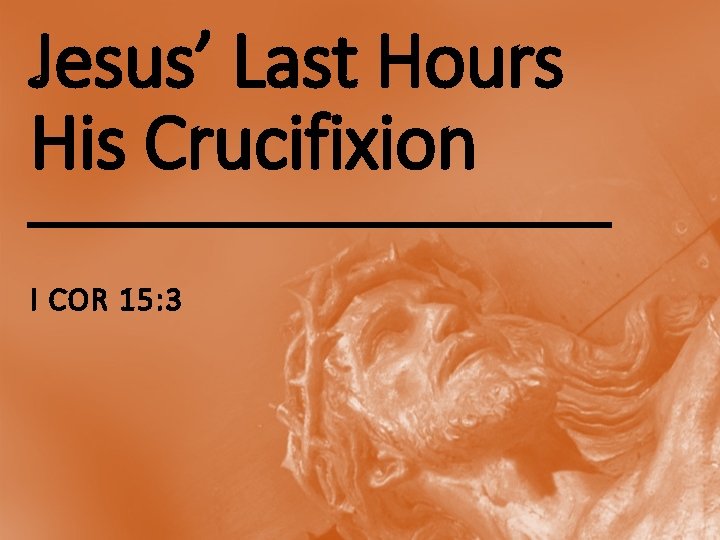 Jesus’ Last Hours His Crucifixion I COR 15: 3 