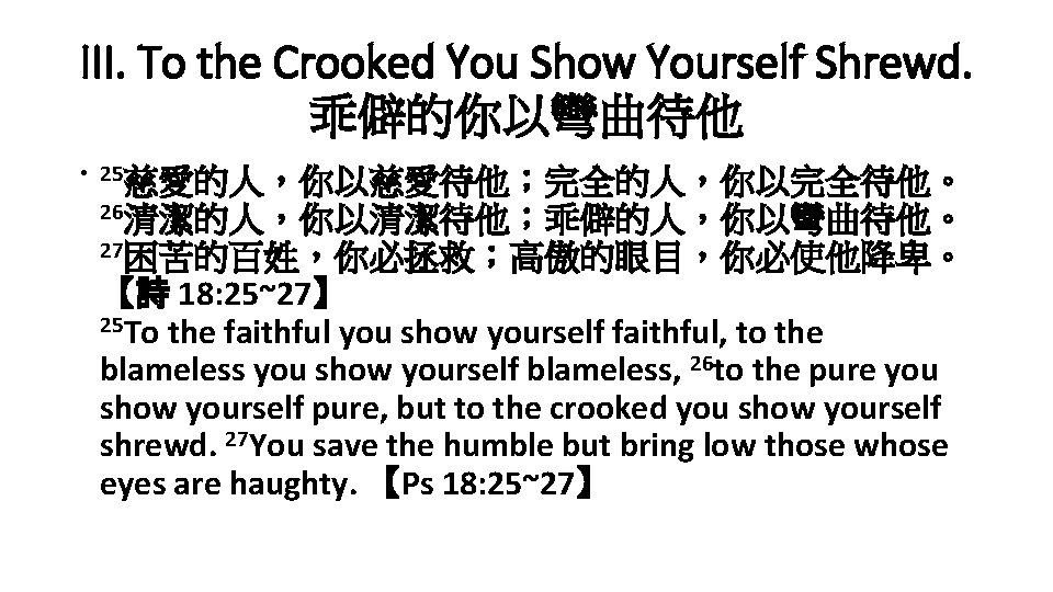 III. To the Crooked You Show Yourself Shrewd. 乖僻的你以彎曲待他 • 25慈愛的人，你以慈愛待他；完全的人，你以完全待他。 26清潔的人，你以清潔待他；乖僻的人，你以彎曲待他。 27困苦的百姓，你必拯救；高傲的眼目，你必使他降卑。 【詩